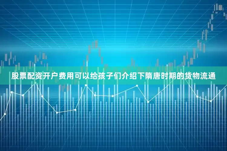 股票配资开户费用可以给孩子们介绍下隋唐时期的货物流通