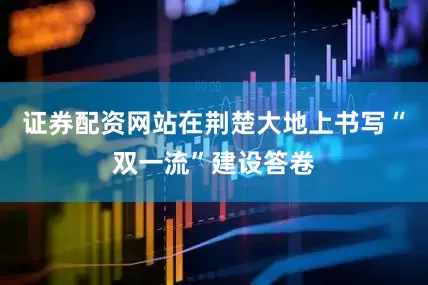 证券配资网站在荆楚大地上书写“双一流”建设答卷