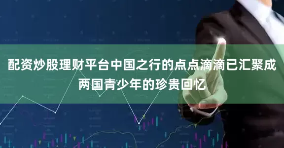 配资炒股理财平台中国之行的点点滴滴已汇聚成两国青少年的珍贵回忆