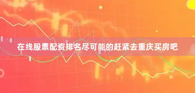在线股票配资排名尽可能的赶紧去重庆买房吧
