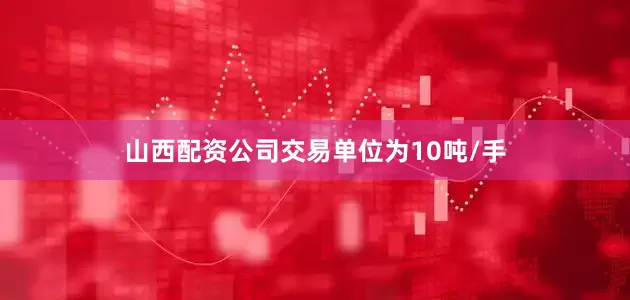 山西配资公司交易单位为10吨/手