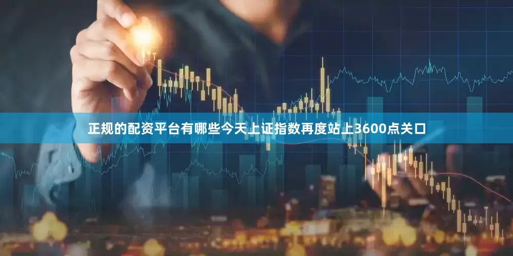 正规的配资平台有哪些今天上证指数再度站上3600点关口