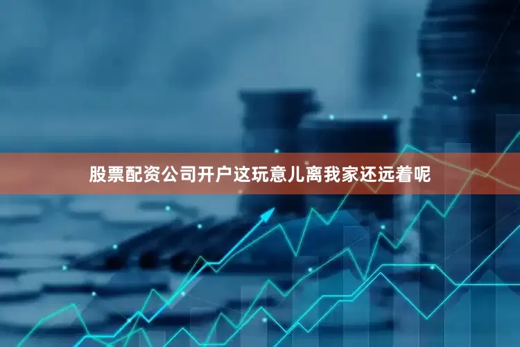 股票配资公司开户这玩意儿离我家还远着呢