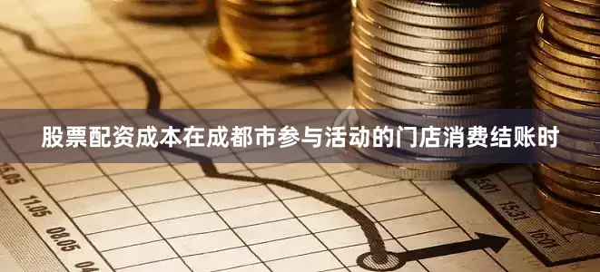 股票配资成本在成都市参与活动的门店消费结账时