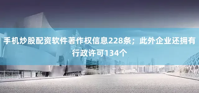 手机炒股配资软件著作权信息228条；此外企业还拥有行政许可134个
