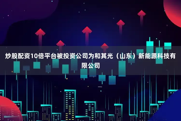 炒股配资10倍平台被投资公司为和其光（山东）新能源科技有限公司