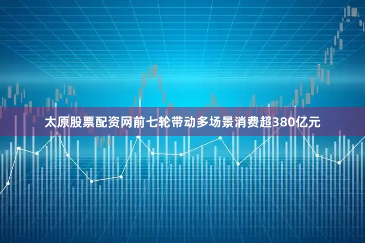 太原股票配资网前七轮带动多场景消费超380亿元