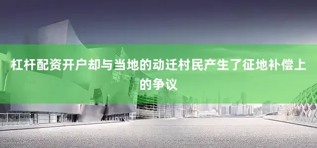 杠杆配资开户却与当地的动迁村民产生了征地补偿上的争议