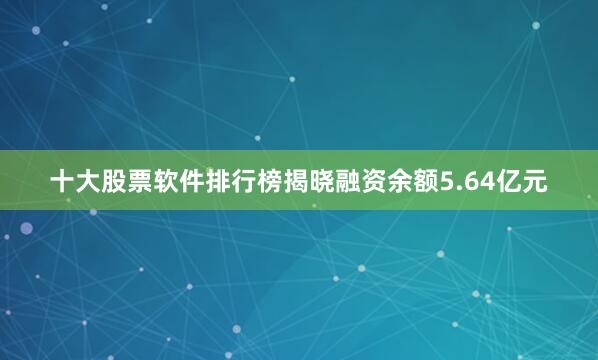 十大股票软件排行榜揭晓融资余额5.64亿元