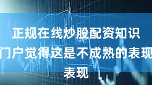 正规在线炒股配资知识门户觉得这是不成熟的表现