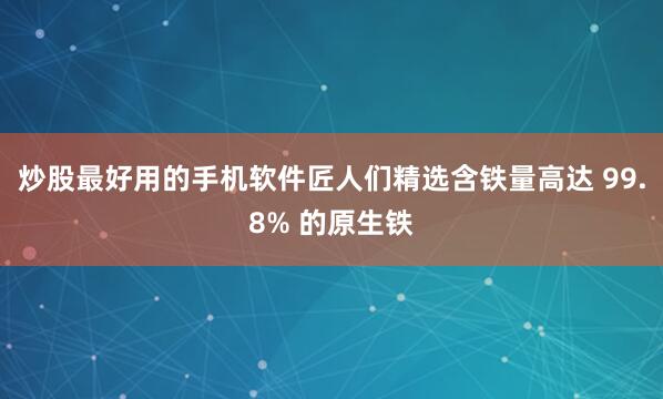 炒股最好用的手机软件匠人们精选含铁量高达 99.8% 的原生铁