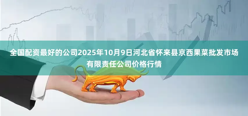 全国配资最好的公司2025年10月9日河北省怀来县京西果菜批发市场有限责任公司价格行情