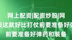 网上配资|配资炒股|网上配资炒股这就好比打仗前要准备好弹药和装备
