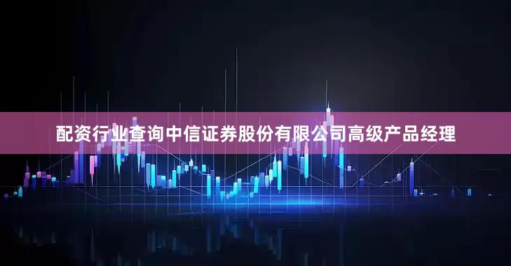 配资行业查询中信证券股份有限公司高级产品经理