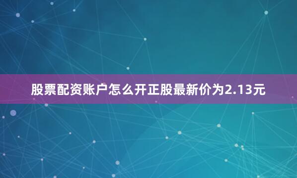 股票配资账户怎么开正股最新价为2.13元