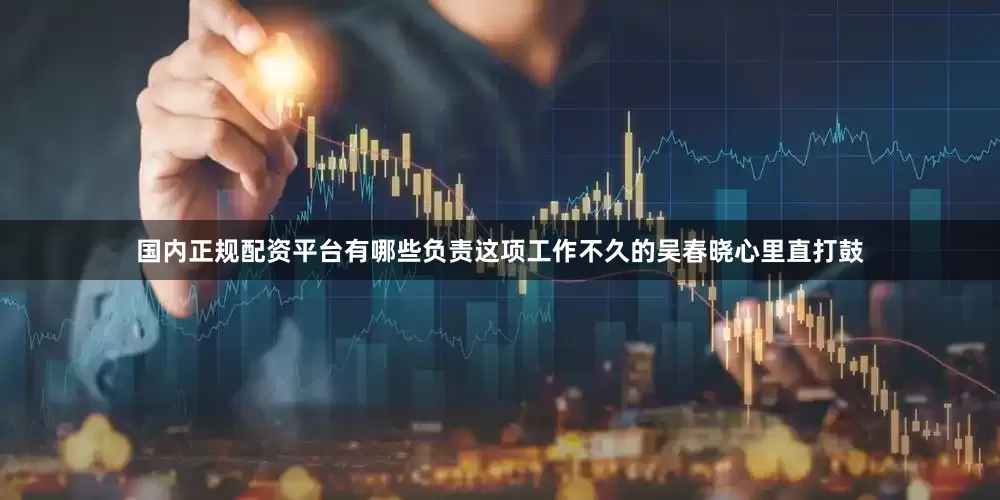 国内正规配资平台有哪些负责这项工作不久的吴春晓心里直打鼓